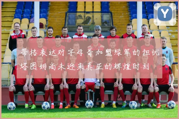 蒂格表达对字母哥加盟绿军的担忧塔图姆尚未迎来真正的辉煌时刻