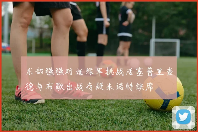 东部强强对话绿军挑战活塞普里查德与布歇出战存疑米诺特缺席