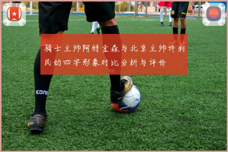 骑士主帅阿特金森与北京主帅许利民的四字形象对比分析与评价