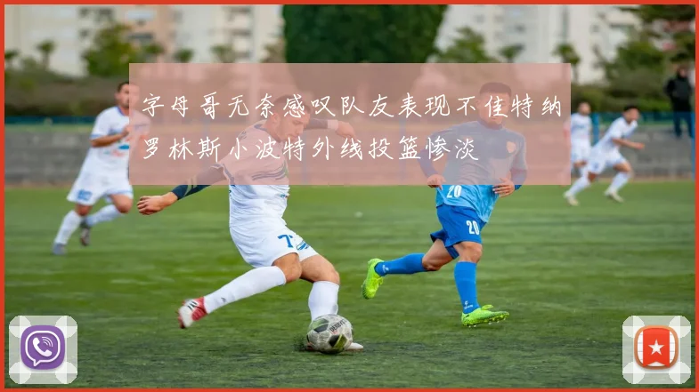 字母哥无奈感叹队友表现不佳特纳罗林斯小波特外线投篮惨淡