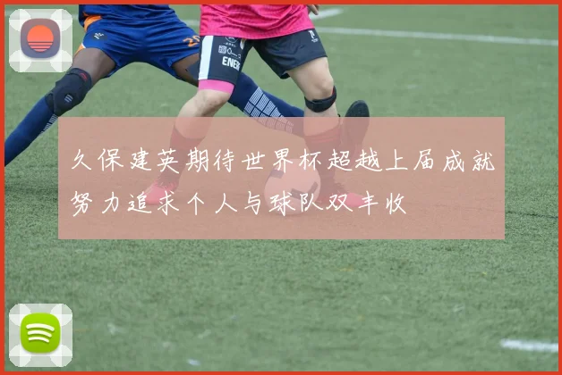 久保建英期待世界杯超越上届成就努力追求个人与球队双丰收