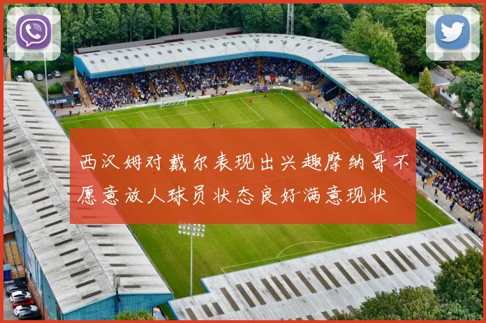 西汉姆对戴尔表现出兴趣摩纳哥不愿意放人球员状态良好满意现状