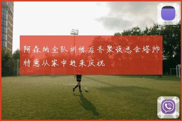 阿森纳全队训练后齐聚夜总会塔帅特意从家中赶来庆祝
