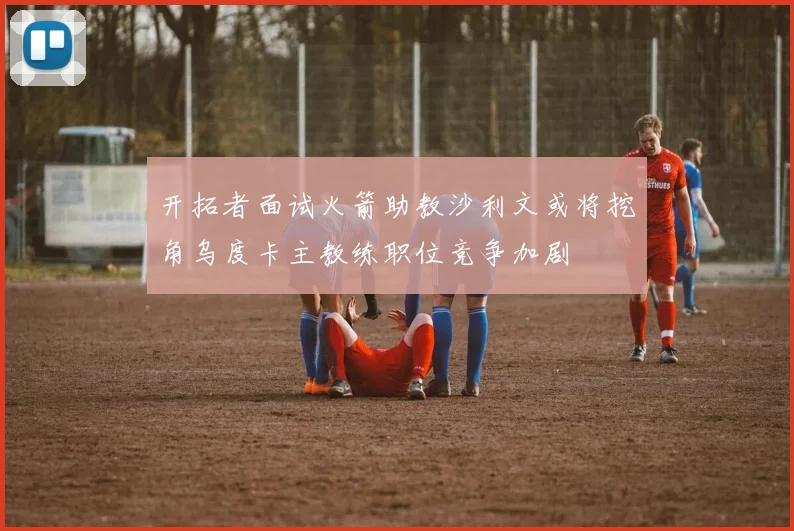 开拓者面试火箭助教沙利文或将挖角乌度卡主教练职位竞争加剧