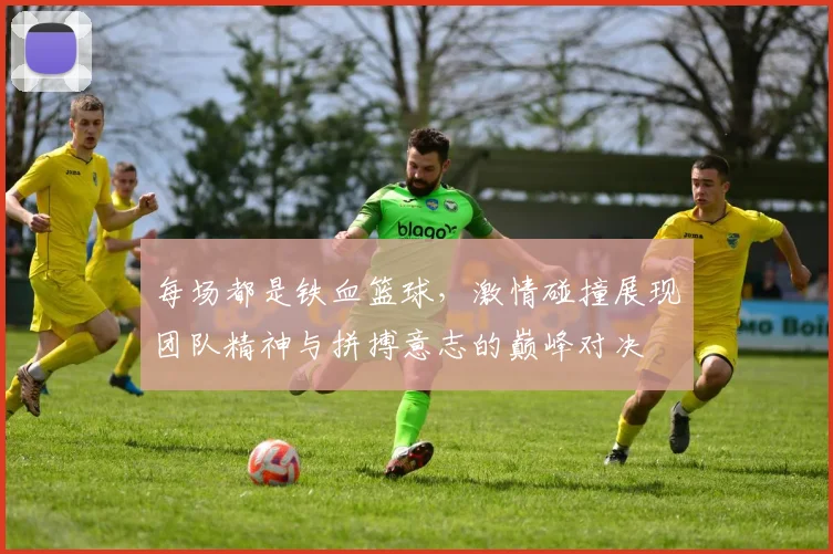 每场都是铁血篮球，激情碰撞展现团队精神与拼搏意志的巅峰对决