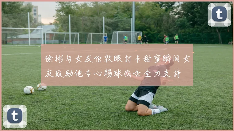 徐彬与女友伦敦眼打卡甜蜜瞬间女友鼓励他专心踢球我会全力支持