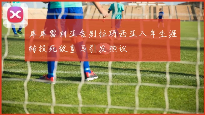 库库雷利亚告别拉玛西亚八年生涯转投死敌皇马引发热议