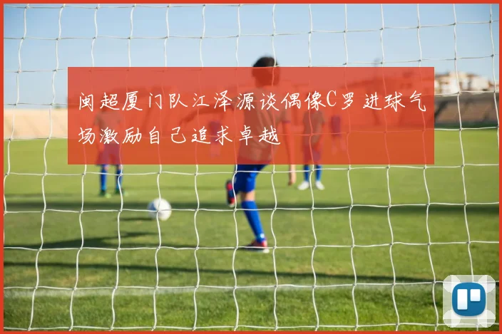 闽超厦门队江泽源谈偶像C罗进球气场激励自己追求卓越