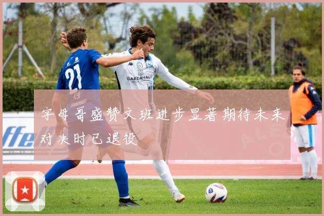 字母哥盛赞文班进步显著期待未来对决时已退役