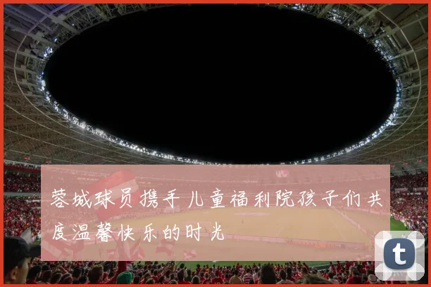 蓉城球员携手儿童福利院孩子们共度温馨快乐的时光