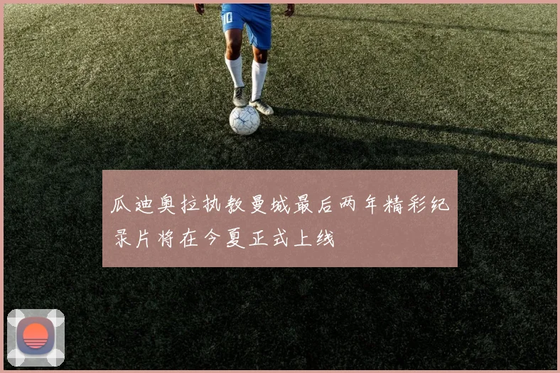 瓜迪奥拉执教曼城最后两年精彩纪录片将在今夏正式上线
