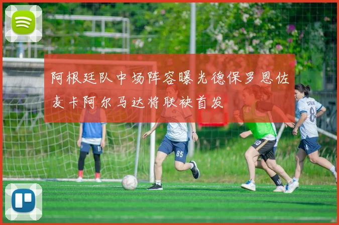 阿根廷队中场阵容曝光德保罗恩佐麦卡阿尔马达将联袂首发