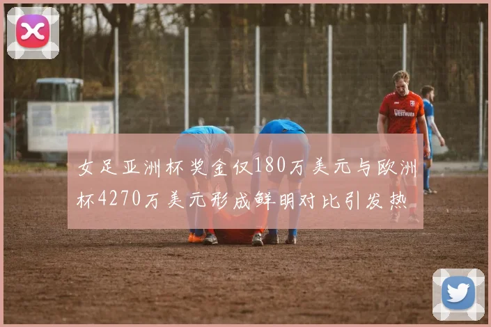 女足亚洲杯奖金仅180万美元与欧洲杯4270万美元形成鲜明对比引发热议