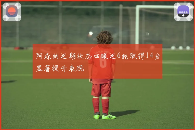 阿森纳近期状态回暖近6轮取得14分显著提升表现
