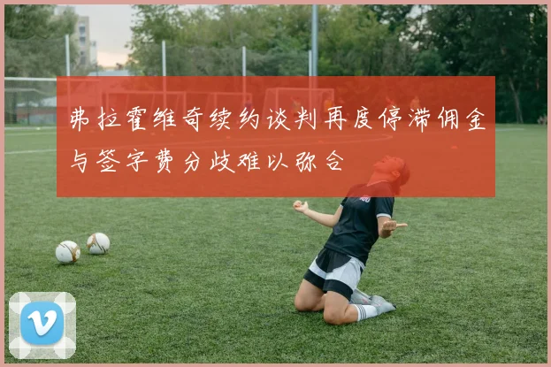 弗拉霍维奇续约谈判再度停滞佣金与签字费分歧难以弥合