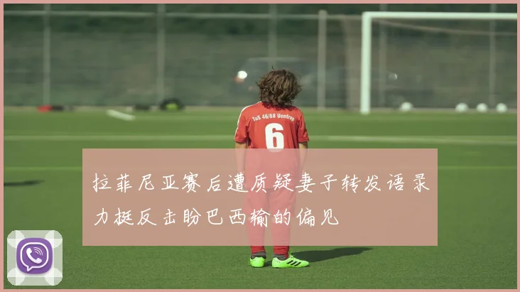 拉菲尼亚赛后遭质疑妻子转发语录力挺反击盼巴西输的偏见