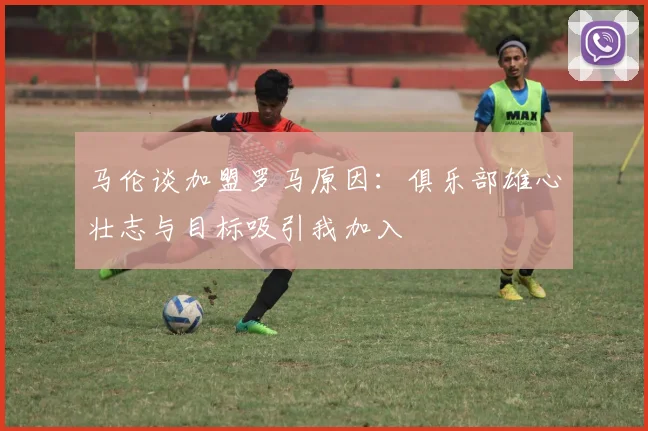 马伦谈加盟罗马原因：俱乐部雄心壮志与目标吸引我加入
