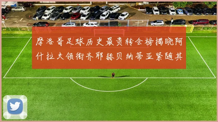 摩洛哥足球历史最贵转会榜揭晓阿什拉夫领衔齐耶赫贝纳蒂亚紧随其后