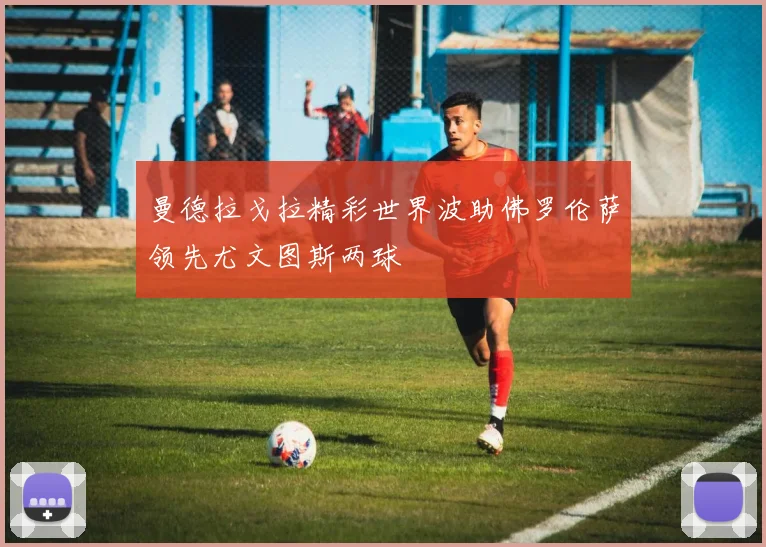 曼德拉戈拉精彩世界波助佛罗伦萨领先尤文图斯两球