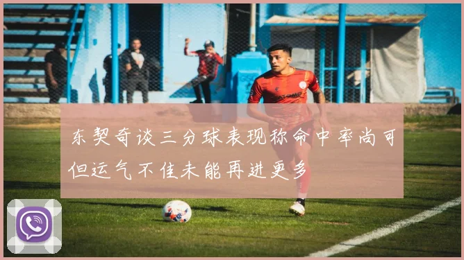 东契奇谈三分球表现称命中率尚可但运气不佳未能再进更多