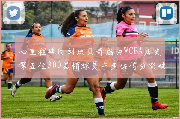 心里程碑时刻坎贝奇成为WCBA历史第五位300盖帽球员卡多佐得分突破1000大关