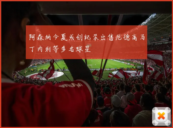 阿森纳今夏或创纪录出售厄德高马丁内利等多名球星