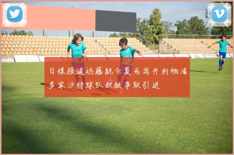日媒报道远藤航今夏或离开利物浦多家沙特球队积极争取引进