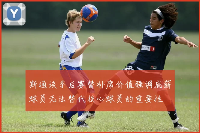 斯通谈季后赛替补席价值强调底薪球员无法替代核心球员的重要性