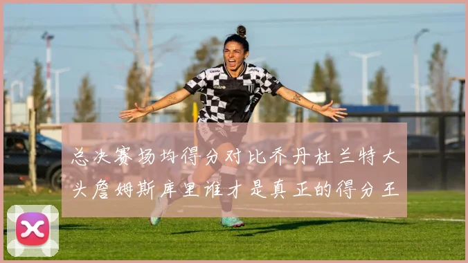 总决赛场均得分对比乔丹杜兰特大头詹姆斯库里谁才是真正的得分王