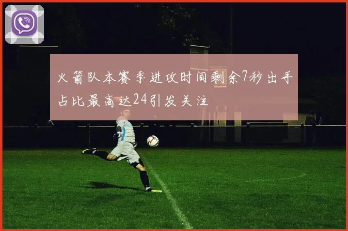 火箭队本赛季进攻时间剩余7秒出手占比最高达24引发关注