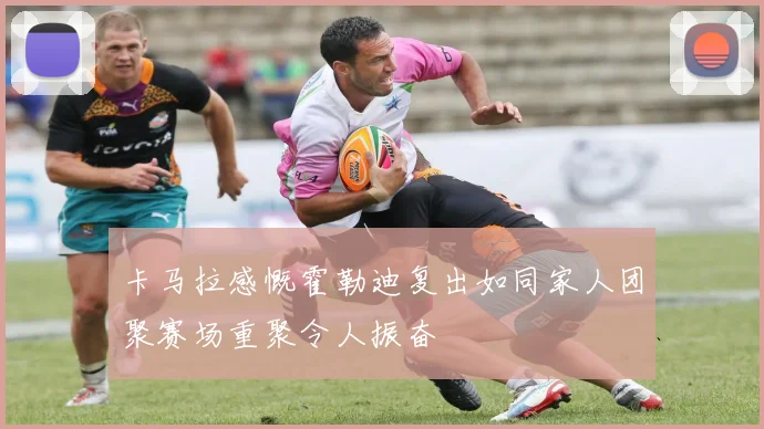 卡马拉感慨霍勒迪复出如同家人团聚赛场重聚令人振奋