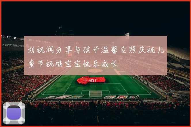 刘祝润分享与孩子温馨合照庆祝儿童节祝福宝宝快乐成长