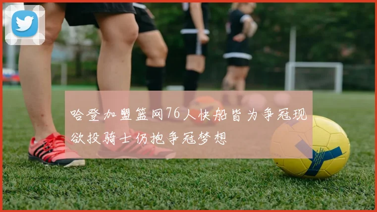 哈登加盟篮网76人快船皆为争冠现欲投骑士仍抱争冠梦想