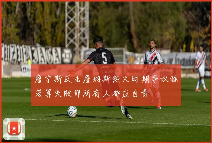 詹宁斯反击詹姆斯热火时期争议称若算失败那所有人都应自责