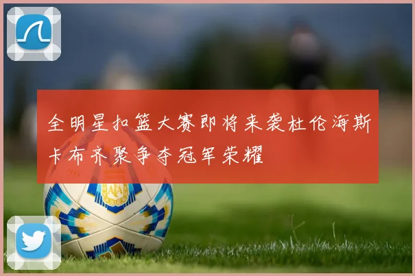 全明星扣篮大赛即将来袭杜伦海斯卡布齐聚争夺冠军荣耀