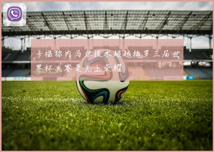 卡福称内马尔技术超越梅罗三届世界杯决赛是无上荣耀