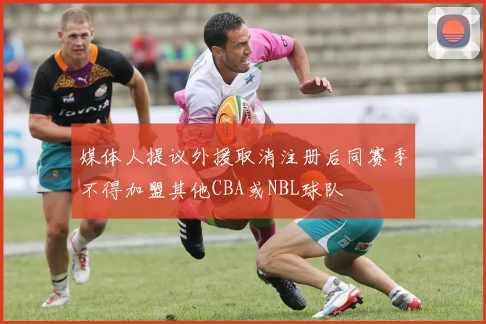 媒体人提议外援取消注册后同赛季不得加盟其他CBA或NBL球队