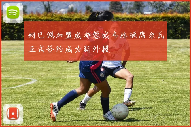 姆巴佩加盟成都蓉城韦林顿席尔瓦正式签约成为新外援