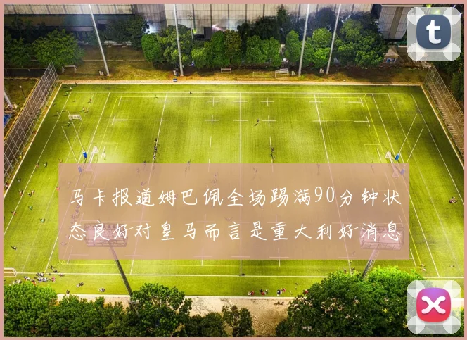 马卡报道姆巴佩全场踢满90分钟状态良好对皇马而言是重大利好消息
